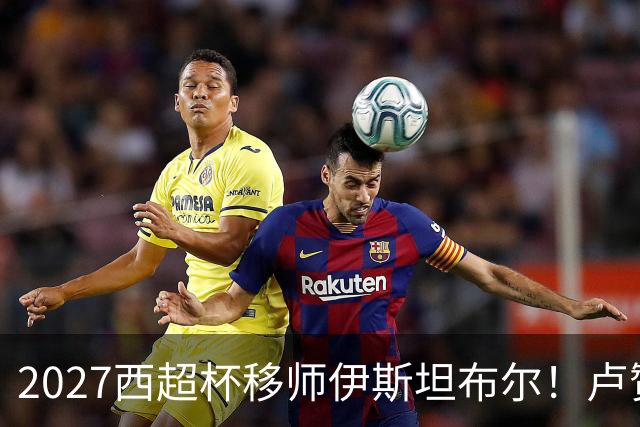 2027西超杯移师伊斯坦布尔！卢赞：西超杯潜在受众超过一亿人